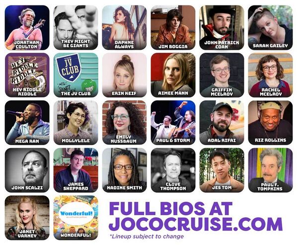 JoCo Cruise 2025 Lineup announcement: Jonathan Coulton; They Might Be Giants; Daphne Always; Jim Boggia; John Patrick Coan; Sarah Gailey; Hey Riddle Riddle; The JV Club; Erin Keif; Aimee Mann; Griffin McElroy; Rachel McElroy; Mega Ran; Mollylele; Emily Nussbaum; Paul and Storm; Adal Rifai; Riz Rollins; John Scalzi; James Sheppard; Nadine Smith; Clive Thompson; Jes Tom; Paul F. Tompkins; Janet Varney; Wonderful!